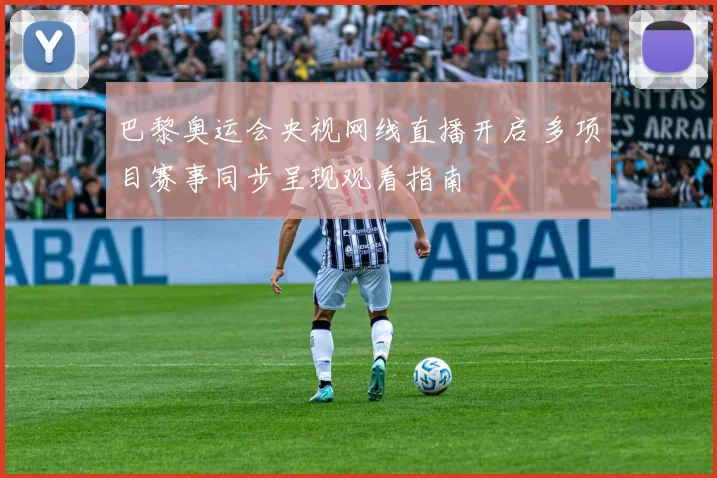 巴黎奥运会央视网线直播开启 多项目赛事同步呈现观看指南