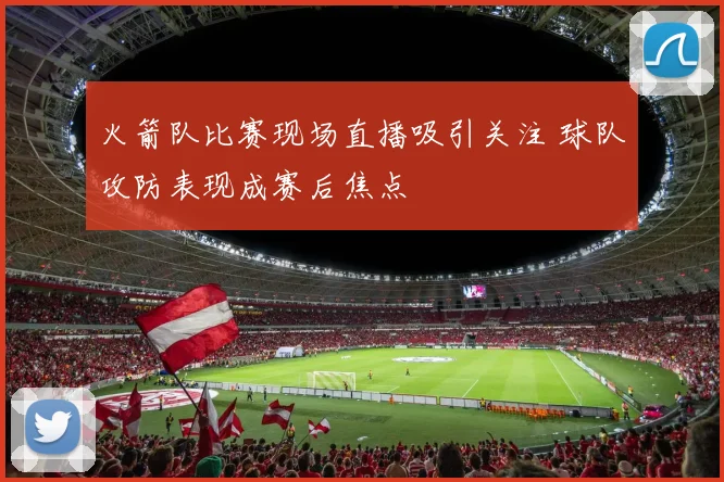 火箭队比赛现场直播吸引关注 球队攻防表现成赛后焦点