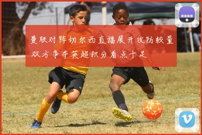 曼联对阵切尔西直播展开攻防较量 双方争夺英超积分看点十足