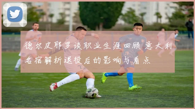 德尔皮耶罗谈职业生涯回顾 意大利名宿解析退役后的影响与看点