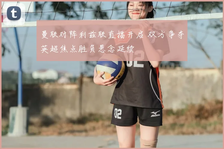 曼联对阵利兹联直播开启 双方争夺英超焦点胜负悬念延续