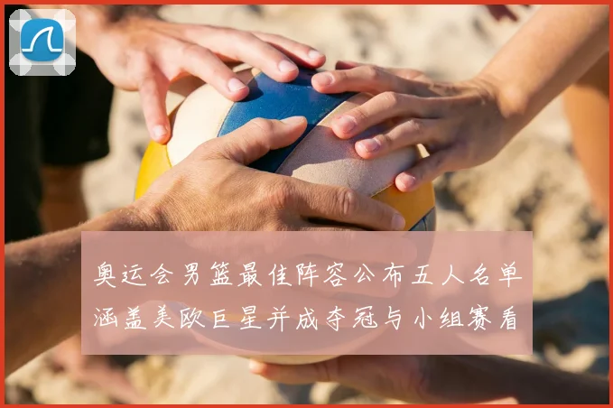 奥运会男篮最佳阵容公布五人名单涵盖美欧巨星并成夺冠与小组赛看点