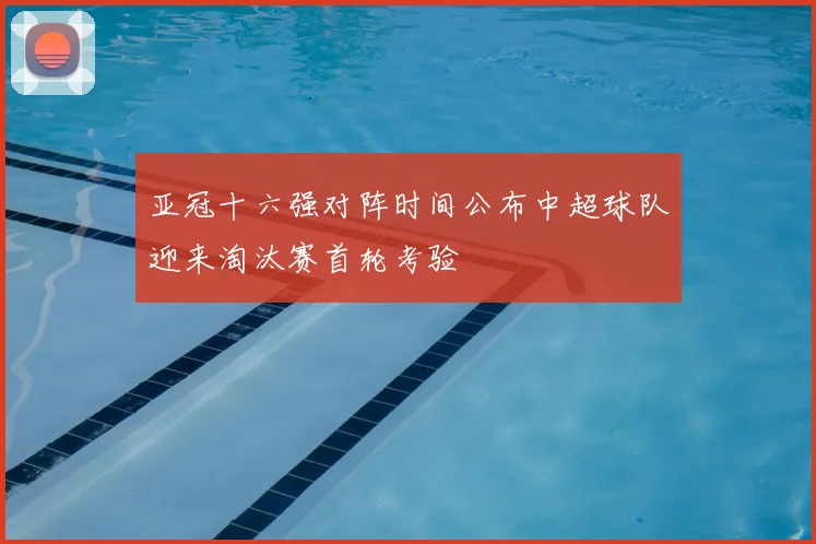 亚冠十六强对阵时间公布中超球队迎来淘汰赛首轮考验