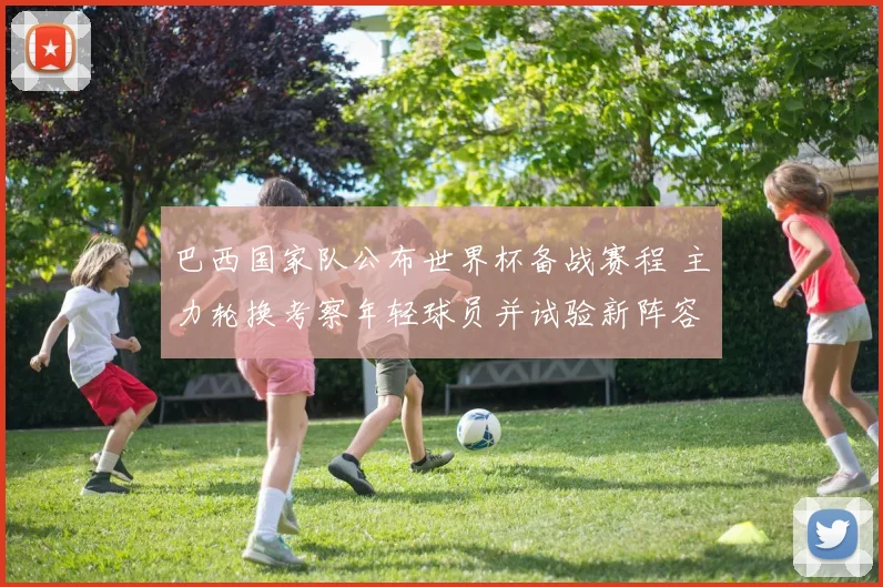 巴西国家队公布世界杯备战赛程 主力轮换考察年轻球员并试验新阵容