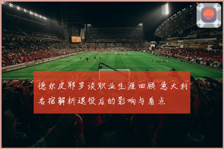 德尔皮耶罗谈职业生涯回顾 意大利名宿解析退役后的影响与看点