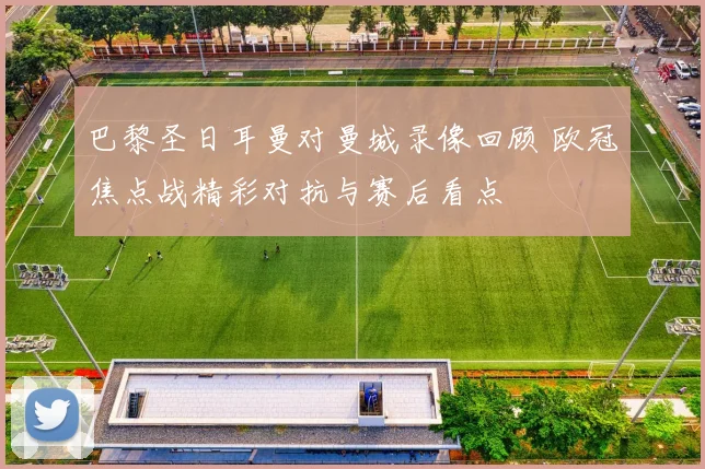 巴黎圣日耳曼对曼城录像回顾 欧冠焦点战精彩对抗与赛后看点