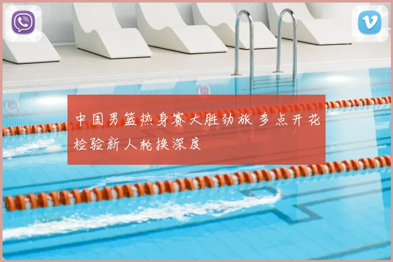 中国男篮热身赛大胜劲旅 多点开花检验新人轮换深度