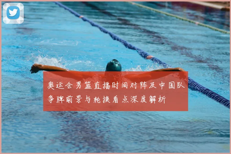 奥运会男篮直播时间对阵及中国队争牌前景与轮换看点深度解析