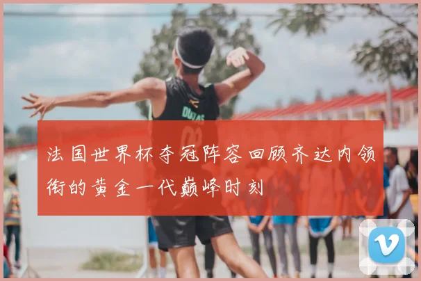 法国世界杯夺冠阵容回顾齐达内领衔的黄金一代巅峰时刻