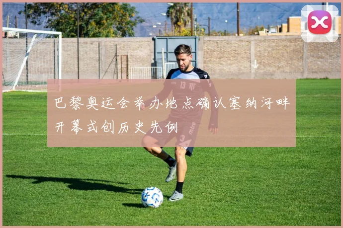 巴黎奥运会举办地点确认塞纳河畔开幕式创历史先例