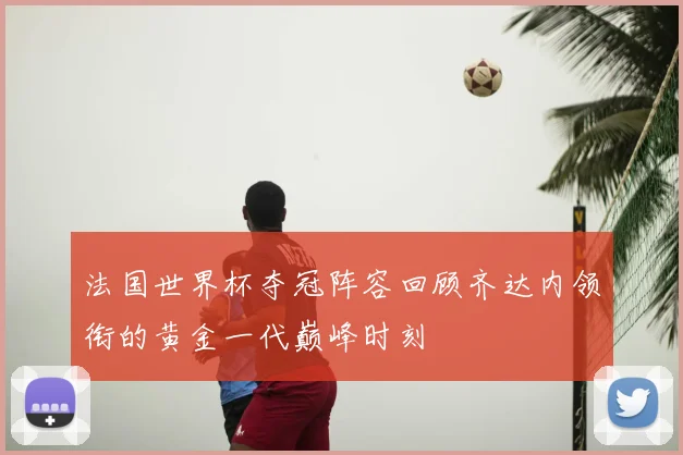 法国世界杯夺冠阵容回顾齐达内领衔的黄金一代巅峰时刻