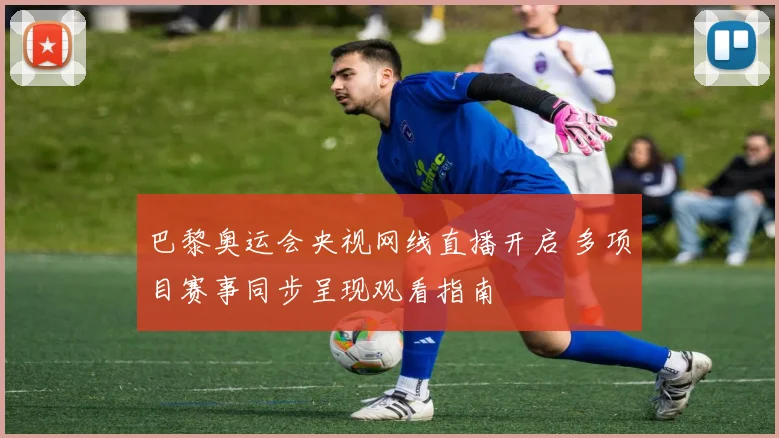 巴黎奥运会央视网线直播开启 多项目赛事同步呈现观看指南