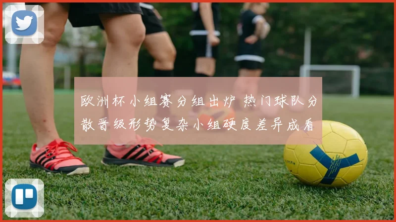 欧洲杯小组赛分组出炉 热门球队分散晋级形势复杂小组硬度差异成看点