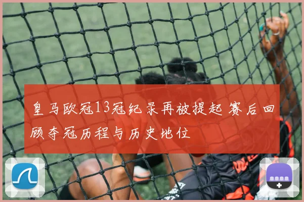 皇马欧冠13冠纪录再被提起 赛后回顾夺冠历程与历史地位