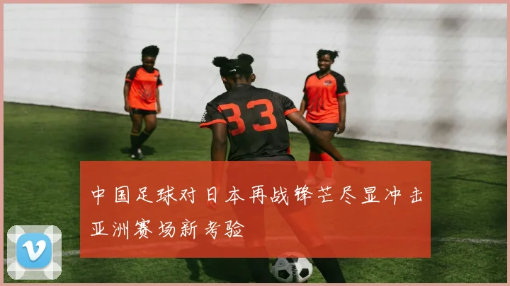 中国足球对日本再战锋芒尽显冲击亚洲赛场新考验