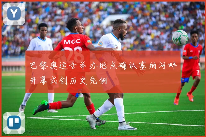 巴黎奥运会举办地点确认塞纳河畔开幕式创历史先例