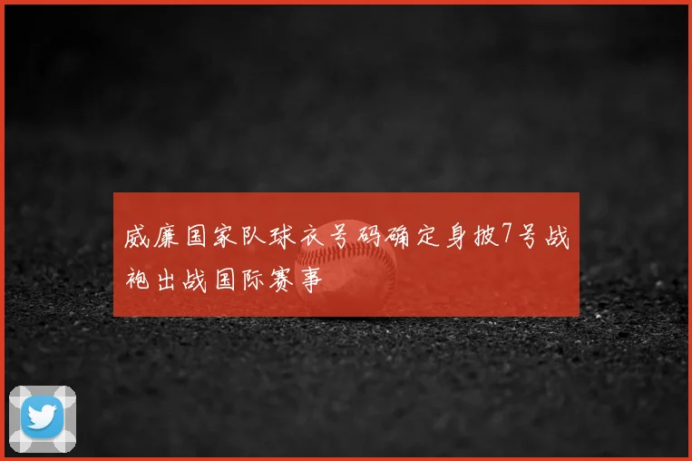 威廉国家队球衣号码确定身披7号战袍出战国际赛事