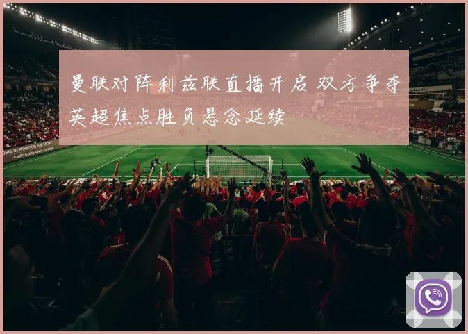 曼联对阵利兹联直播开启 双方争夺英超焦点胜负悬念延续