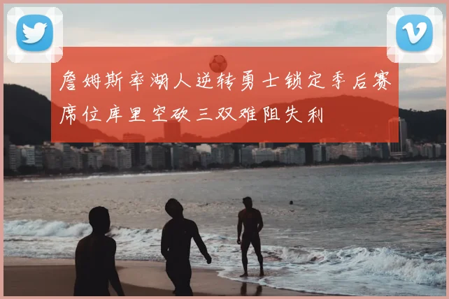 詹姆斯率湖人逆转勇士锁定季后赛席位库里空砍三双难阻失利