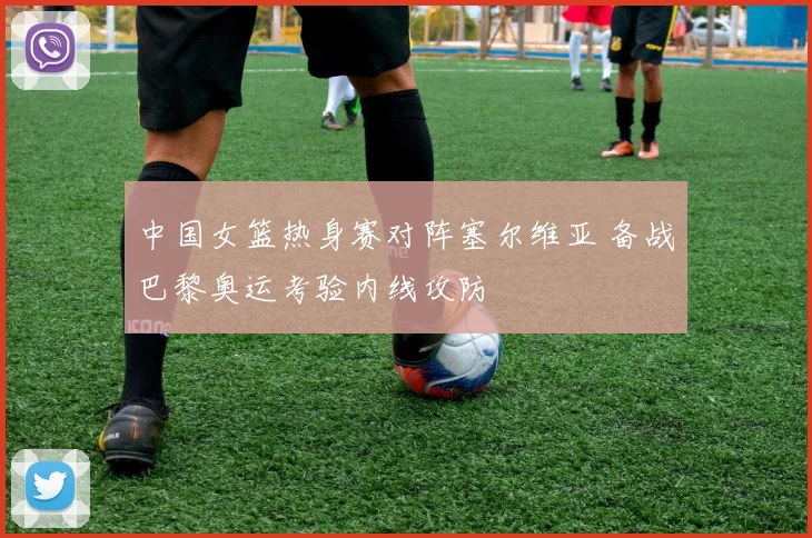 中国女篮热身赛对阵塞尔维亚 备战巴黎奥运考验内线攻防