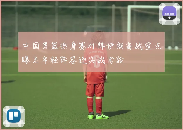 中国男篮热身赛对阵伊朗备战重点曝光年轻阵容迎实战考验