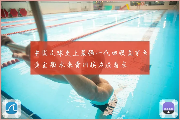 中国足球史上最强一代回顾国字号黄金期 未来青训接力成看点