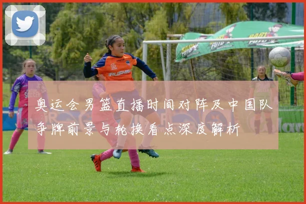 奥运会男篮直播时间对阵及中国队争牌前景与轮换看点深度解析