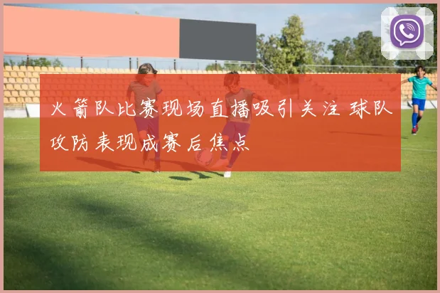 火箭队比赛现场直播吸引关注 球队攻防表现成赛后焦点