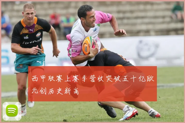 西甲联赛上赛季营收突破五十亿欧元创历史新高