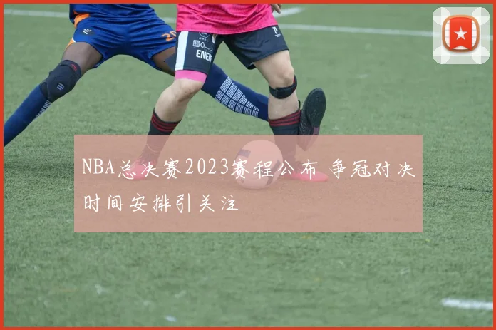 NBA总决赛2023赛程公布 争冠对决时间安排引关注