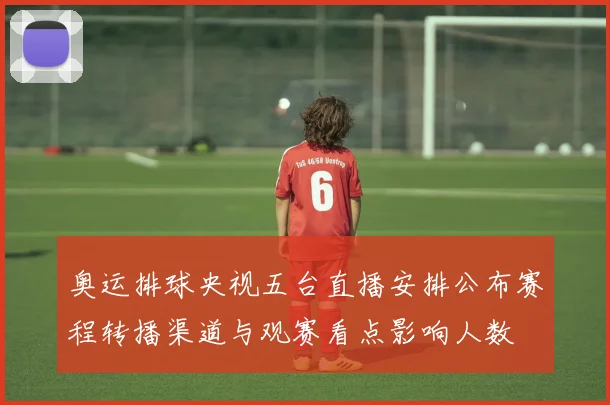 奥运排球央视五台直播安排公布赛程转播渠道与观赛看点影响人数