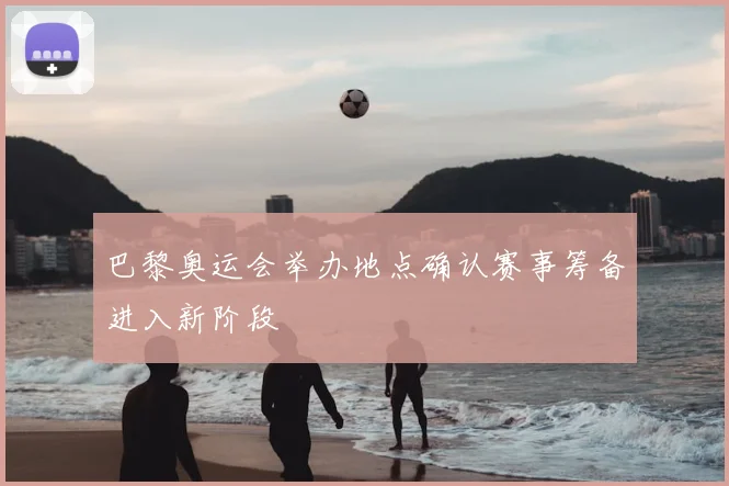 巴黎奥运会举办地点确认赛事筹备进入新阶段