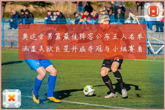 奥运会男篮最佳阵容公布五人名单涵盖美欧巨星并成夺冠与小组赛看点