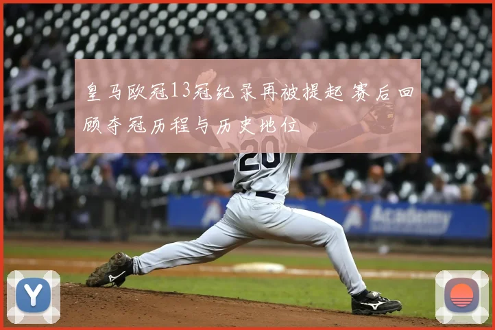 皇马欧冠13冠纪录再被提起 赛后回顾夺冠历程与历史地位