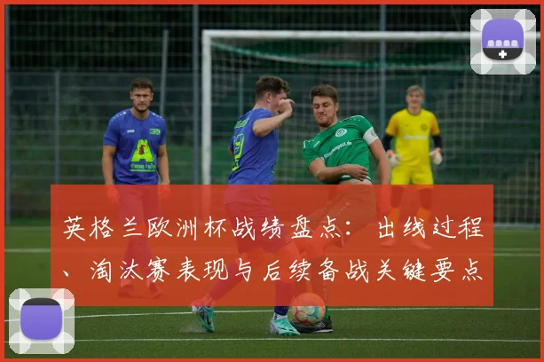 英格兰欧洲杯战绩盘点：出线过程、淘汰赛表现与后续备战关键要点
