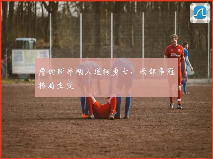 詹姆斯率湖人逆转勇士,西部争冠格局生变