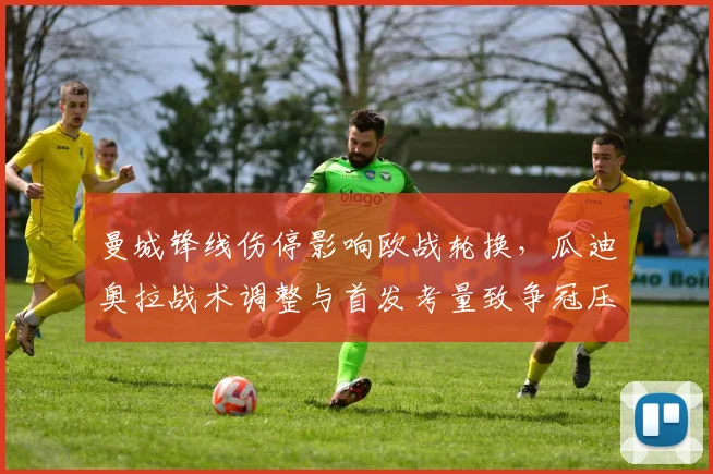 曼城锋线伤停影响欧战轮换,瓜迪奥拉战术调整与首发考量致争冠压力