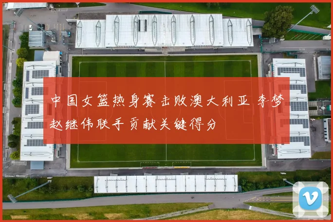 中国女篮热身赛击败澳大利亚 李梦赵继伟联手贡献关键得分