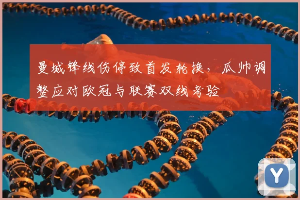 曼城锋线伤停致首发轮换，瓜帅调整应对欧冠与联赛双线考验