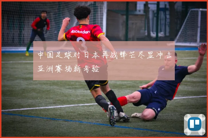 中国足球对日本再战锋芒尽显冲击亚洲赛场新考验