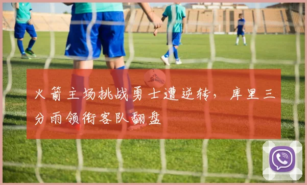 火箭主场挑战勇士遭逆转,库里三分雨领衔客队翻盘