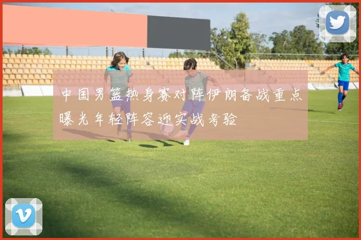 中国男篮热身赛对阵伊朗备战重点曝光年轻阵容迎实战考验