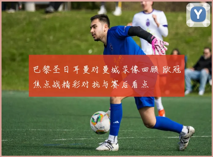 巴黎圣日耳曼对曼城录像回顾 欧冠焦点战精彩对抗与赛后看点