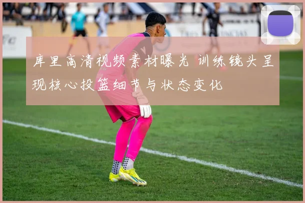 库里高清视频素材曝光 训练镜头呈现核心投篮细节与状态变化