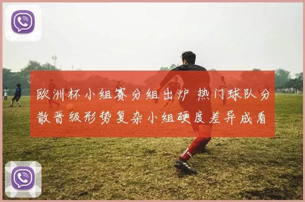 欧洲杯小组赛分组出炉 热门球队分散晋级形势复杂小组硬度差异成看点