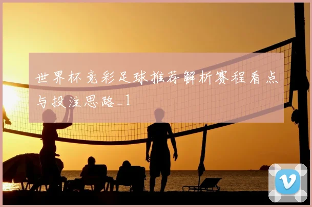 世界杯竞彩足球推荐解析赛程看点与投注思路_1